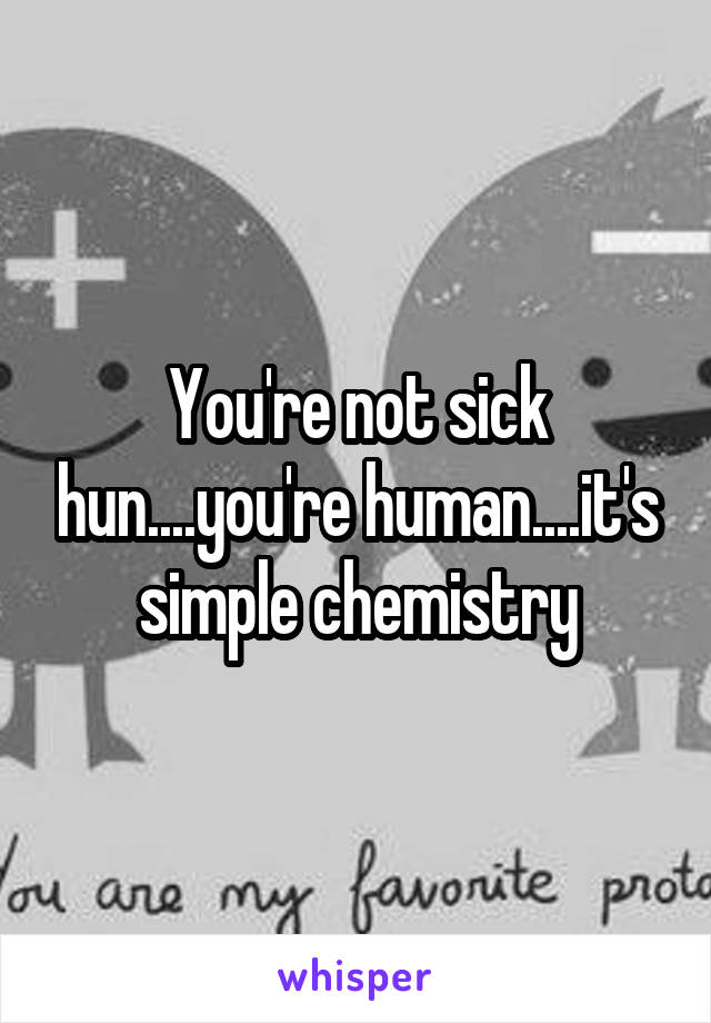 You're not sick hun....you're human....it's simple chemistry
