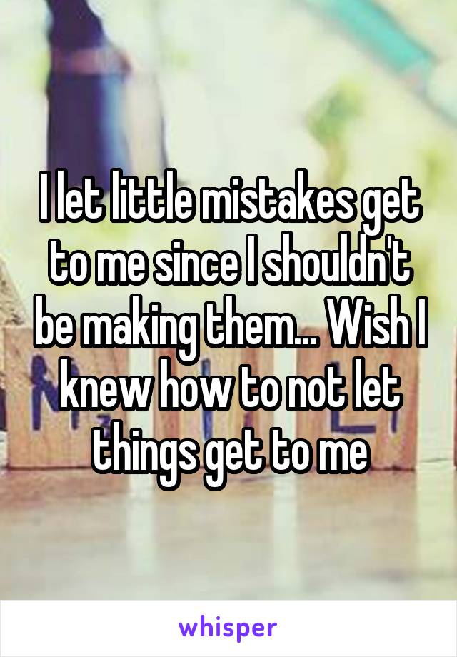 I let little mistakes get to me since I shouldn't be making them... Wish I knew how to not let things get to me