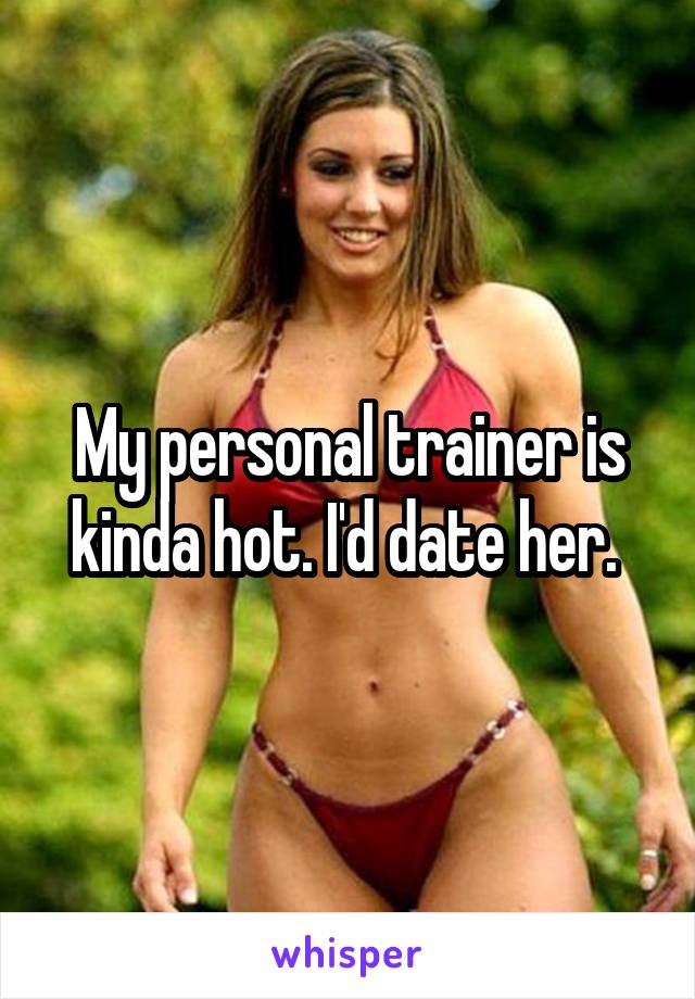 My personal trainer is kinda hot. I'd date her. 