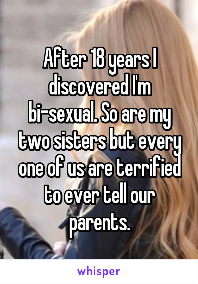 After 18 years I discovered I'm bi-sexual. So are my two sisters but every one of us are terrified to ever tell our parents.