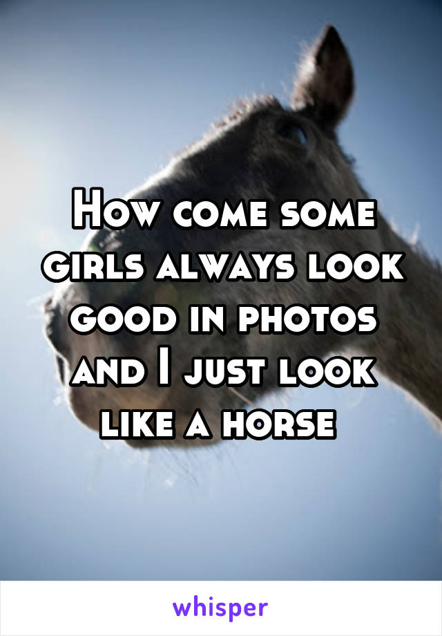 How come some girls always look good in photos and I just look like a horse 