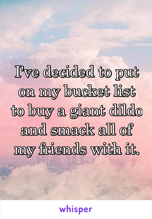 I've decided to put on my bucket list to buy a giant dildo and smack all of my friends with it.