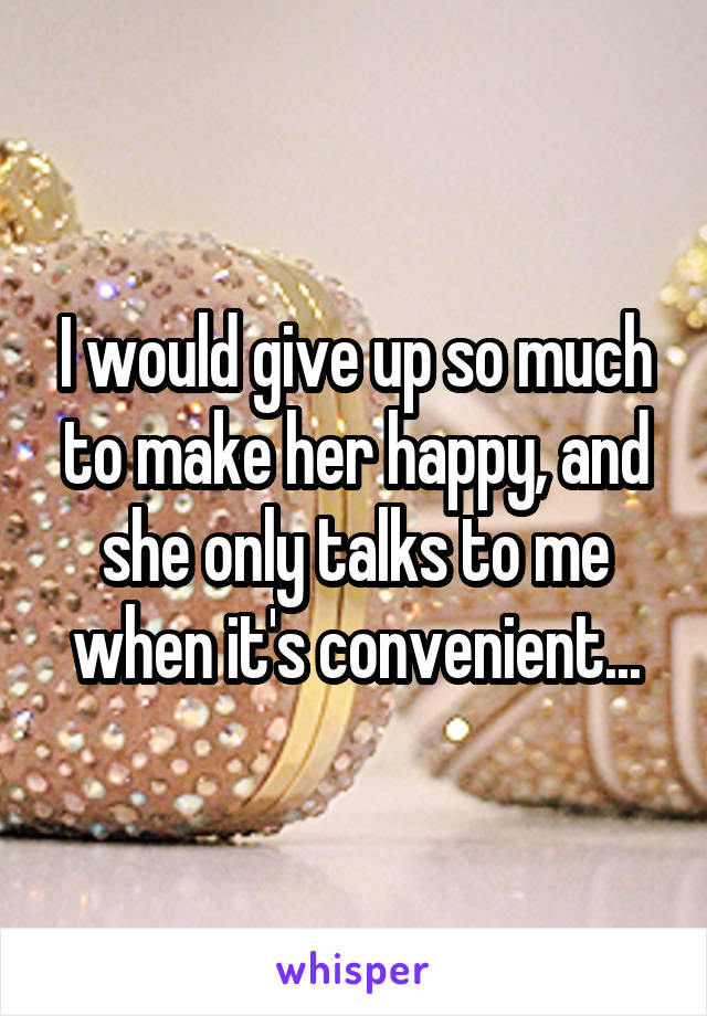 I would give up so much to make her happy, and she only talks to me when it's convenient...