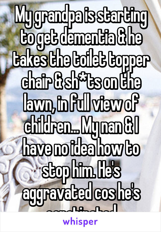 My grandpa is starting to get dementia & he takes the toilet topper chair & sh*ts on the lawn, in full view of children... My nan & I have no idea how to stop him. He's aggravated cos he's constipated