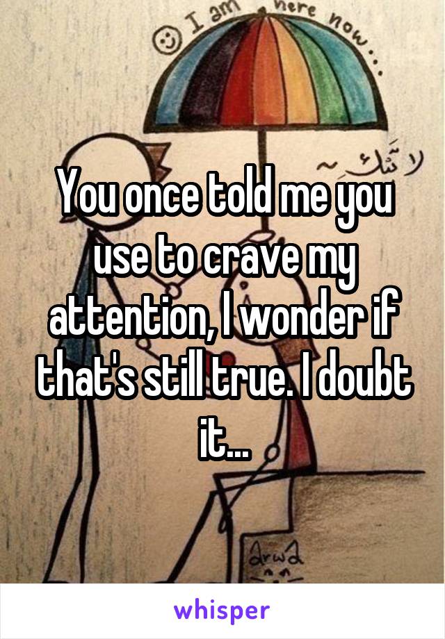 You once told me you use to crave my attention, I wonder if that's still true. I doubt it...