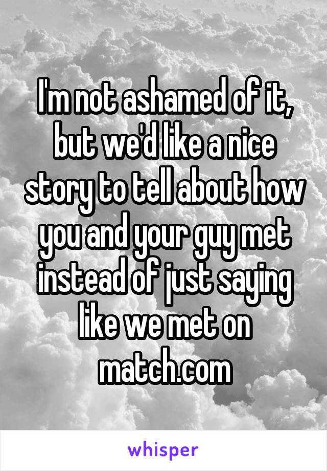 I'm not ashamed of it, but we'd like a nice story to tell about how you and your guy met instead of just saying like we met on match.com