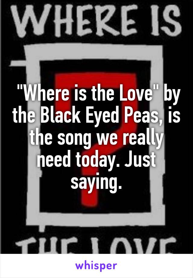  "Where is the Love" by the Black Eyed Peas, is the song we really need today. Just saying.