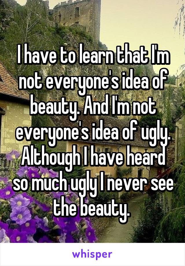 I have to learn that I'm not everyone's idea of beauty. And I'm not everyone's idea of ugly. Although I have heard so much ugly I never see the beauty. 