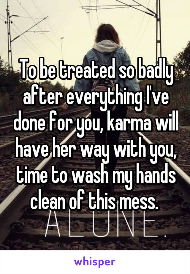 To be treated so badly after everything I've done for you, karma will have her way with you, time to wash my hands clean of this mess. 