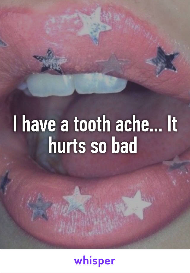 I have a tooth ache... It hurts so bad 