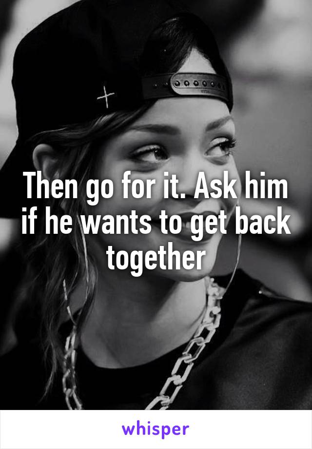 Then go for it. Ask him if he wants to get back together