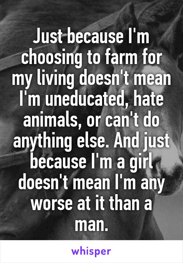 Just because I'm choosing to farm for my living doesn't mean I'm uneducated, hate animals, or can't do anything else. And just because I'm a girl doesn't mean I'm any worse at it than a man.