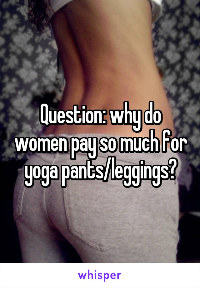 Question: why do women pay so much for yoga pants/leggings?