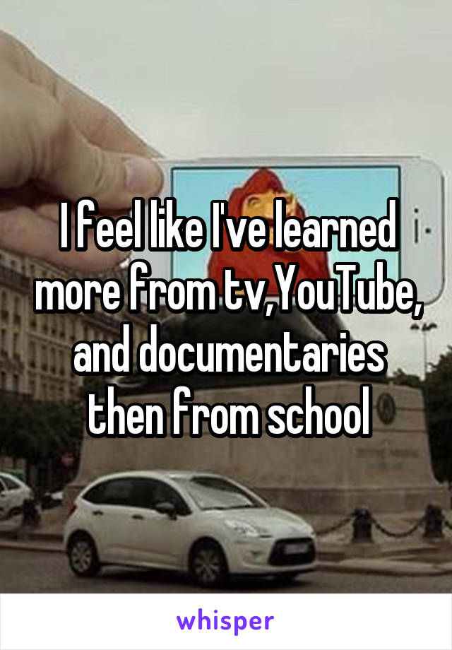 I feel like I've learned more from tv,YouTube, and documentaries then from school