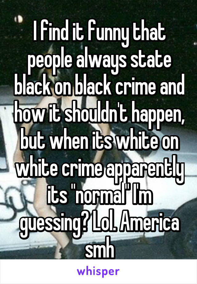 I find it funny that people always state black on black crime and how it shouldn't happen, but when its white on white crime apparently its "normal" I'm guessing? Lol. America smh