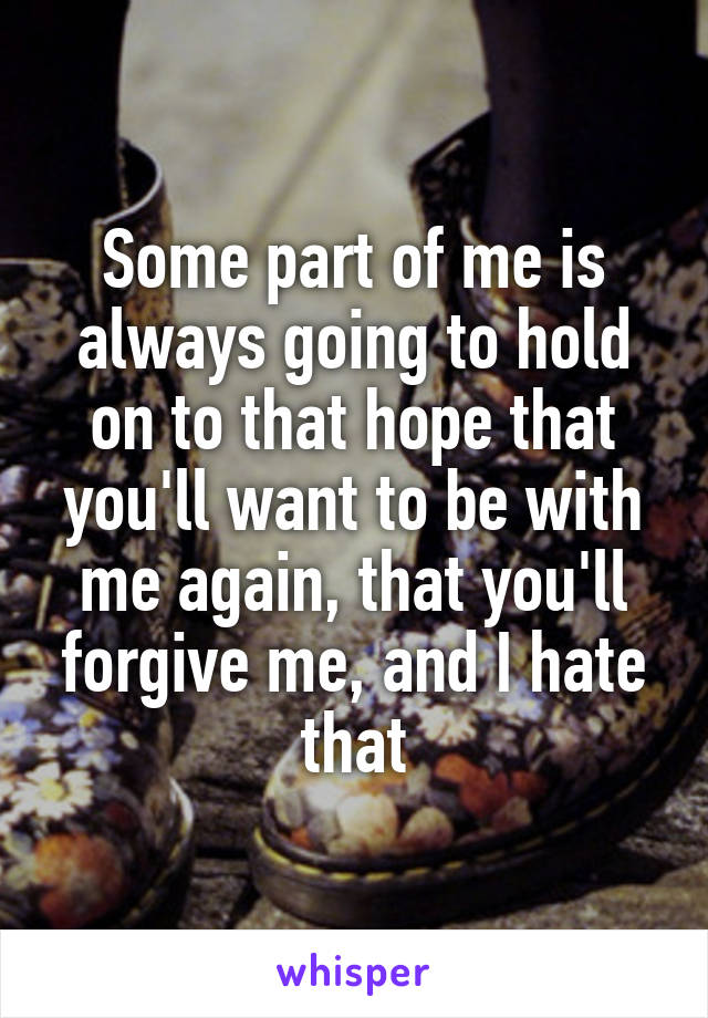 Some part of me is always going to hold on to that hope that you'll want to be with me again, that you'll forgive me, and I hate that