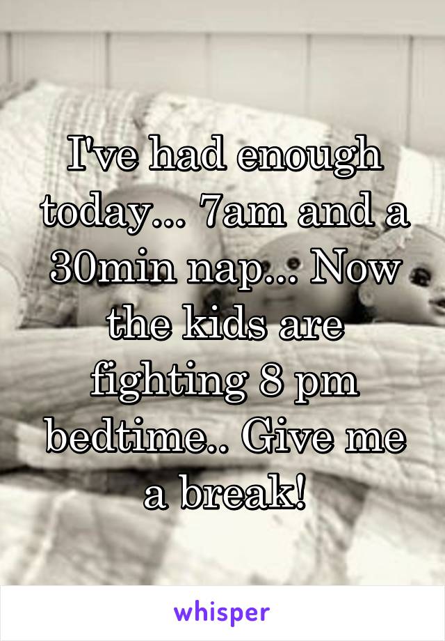 I've had enough today... 7am and a 30min nap... Now the kids are fighting 8 pm bedtime.. Give me a break!