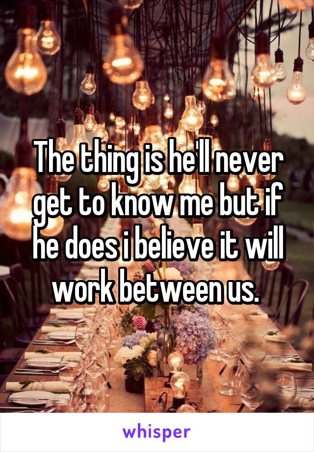 The thing is he'll never get to know me but if he does i believe it will work between us. 