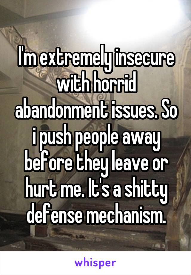 I'm extremely insecure with horrid abandonment issues. So i push people away before they leave or hurt me. It's a shitty defense mechanism.
