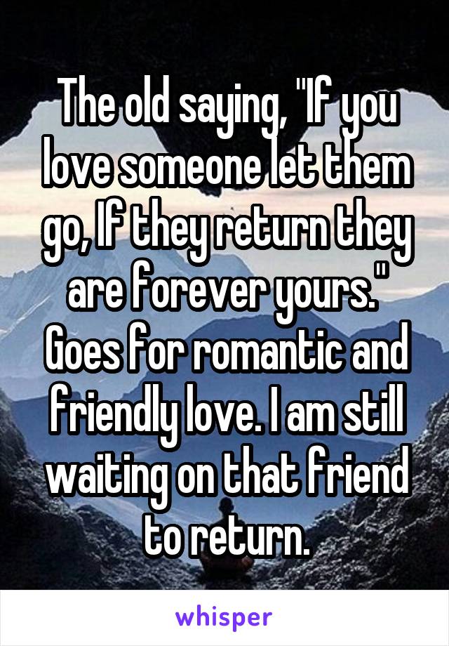 The old saying, "If you love someone let them go, If they return they are forever yours." Goes for romantic and friendly love. I am still waiting on that friend to return.