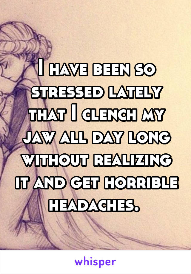 I have been so stressed lately that I clench my jaw all day long without realizing it and get horrible headaches. 