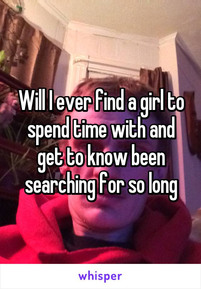 Will I ever find a girl to spend time with and get to know been searching for so long