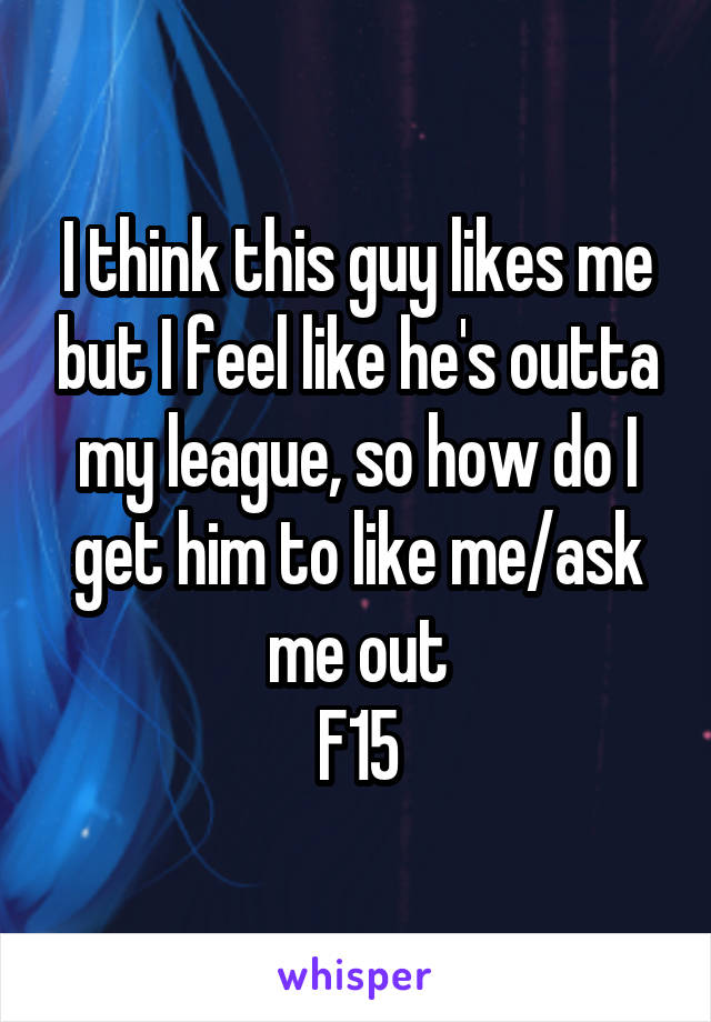 I think this guy likes me but I feel like he's outta my league, so how do I get him to like me/ask me out
F15