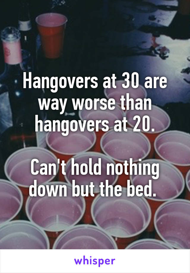 Hangovers at 30 are way worse than hangovers at 20.

Can't hold nothing down but the bed. 
