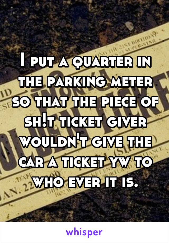 I put a quarter in the parking meter so that the piece of sh!t ticket giver wouldn't give the car a ticket yw to who ever it is.
