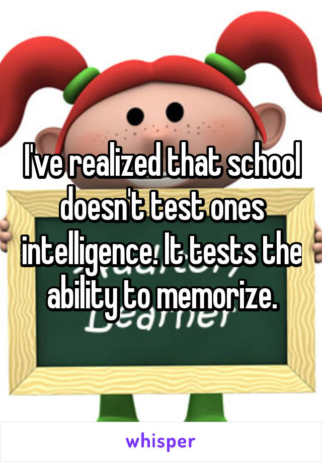 I've realized that school doesn't test ones intelligence. It tests the ability to memorize.