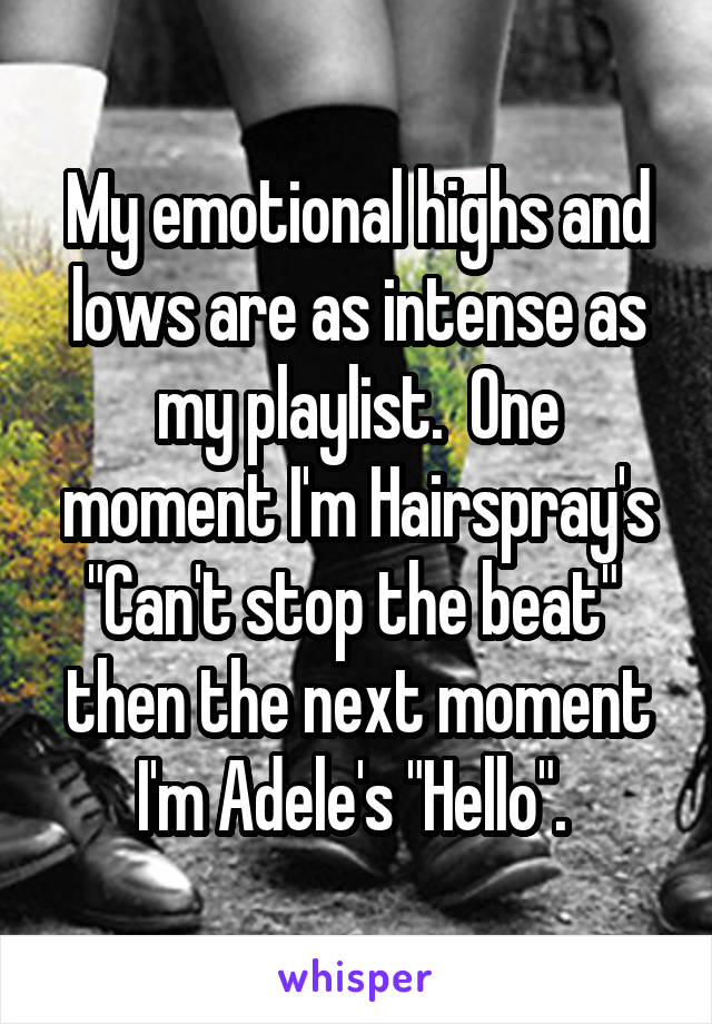 My emotional highs and lows are as intense as my playlist.  One moment I'm Hairspray's "Can't stop the beat"  then the next moment I'm Adele's "Hello". 
