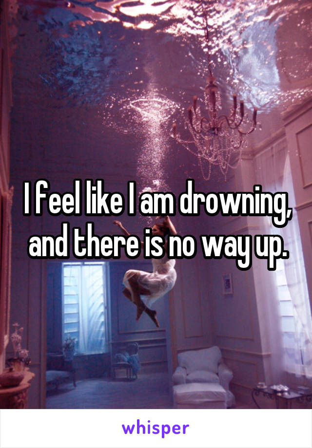 I feel like I am drowning, and there is no way up.