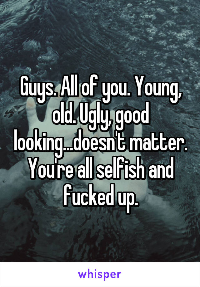 Guys. All of you. Young, old. Ugly, good looking...doesn't matter. You're all selfish and fucked up.