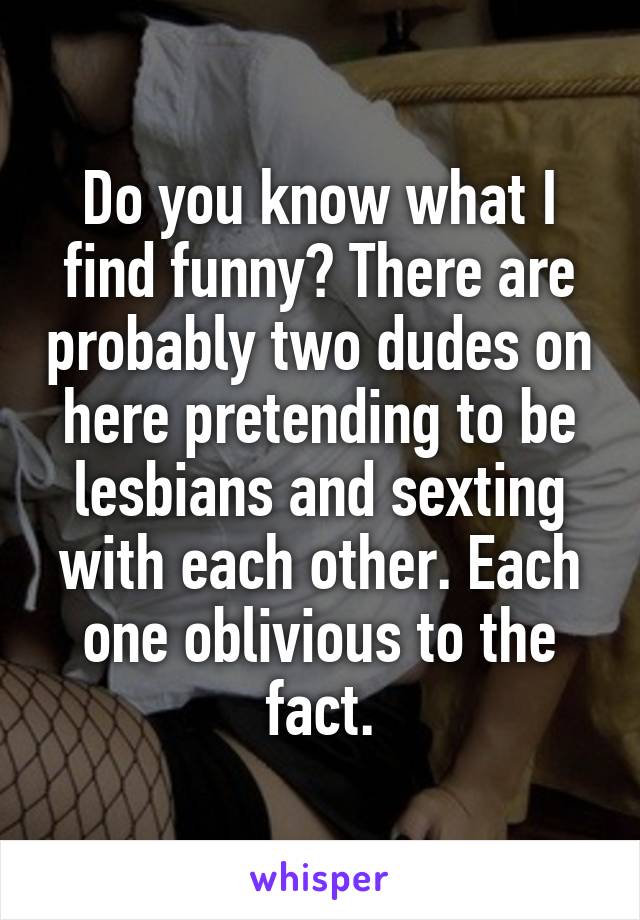 Do you know what I find funny? There are probably two dudes on here pretending to be lesbians and sexting with each other. Each one oblivious to the fact.