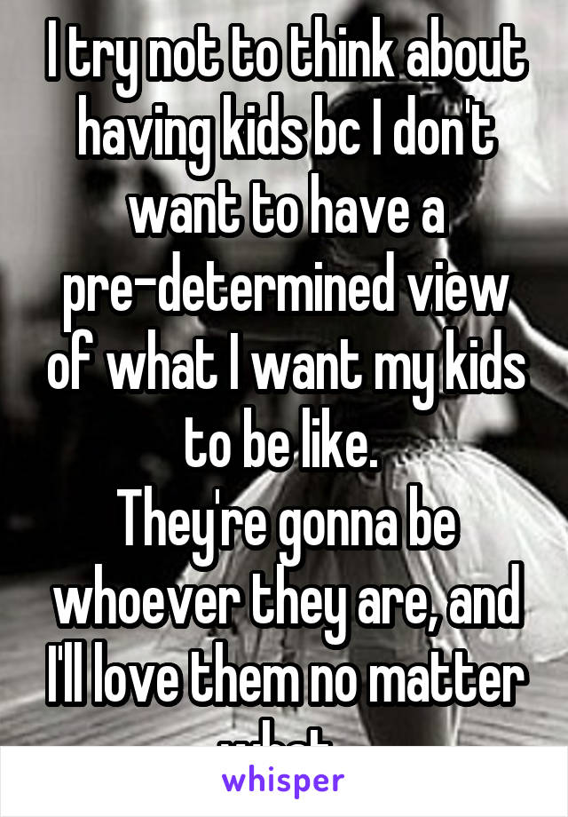 I try not to think about having kids bc I don't want to have a pre-determined view of what I want my kids to be like. 
They're gonna be whoever they are, and I'll love them no matter what. 