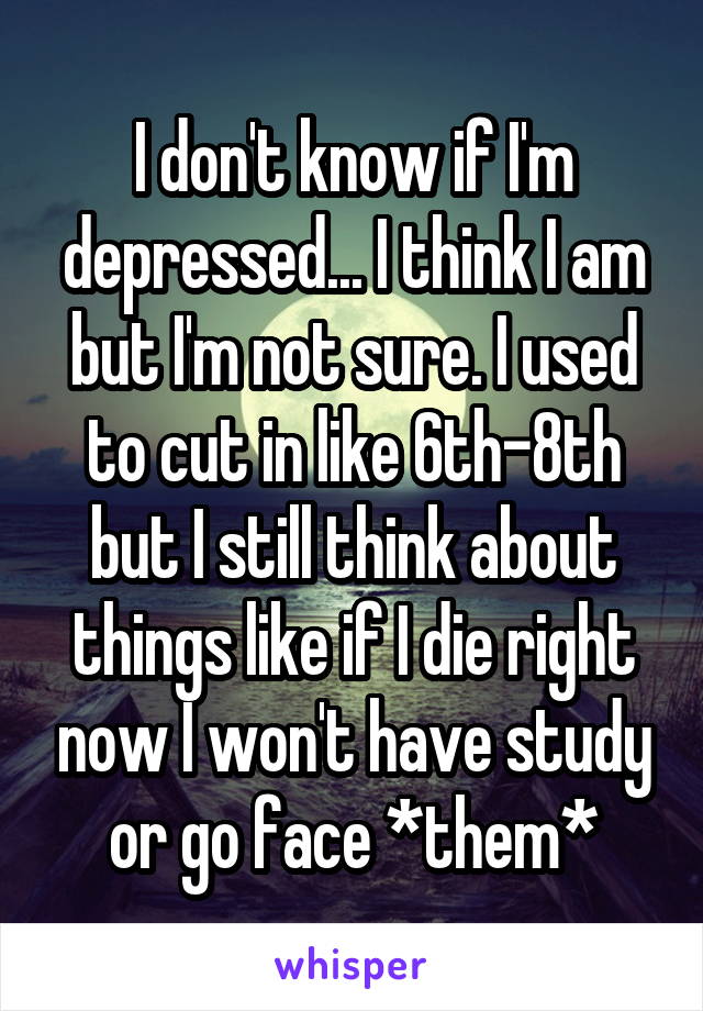 I don't know if I'm depressed... I think I am but I'm not sure. I used to cut in like 6th-8th but I still think about things like if I die right now I won't have study or go face *them*