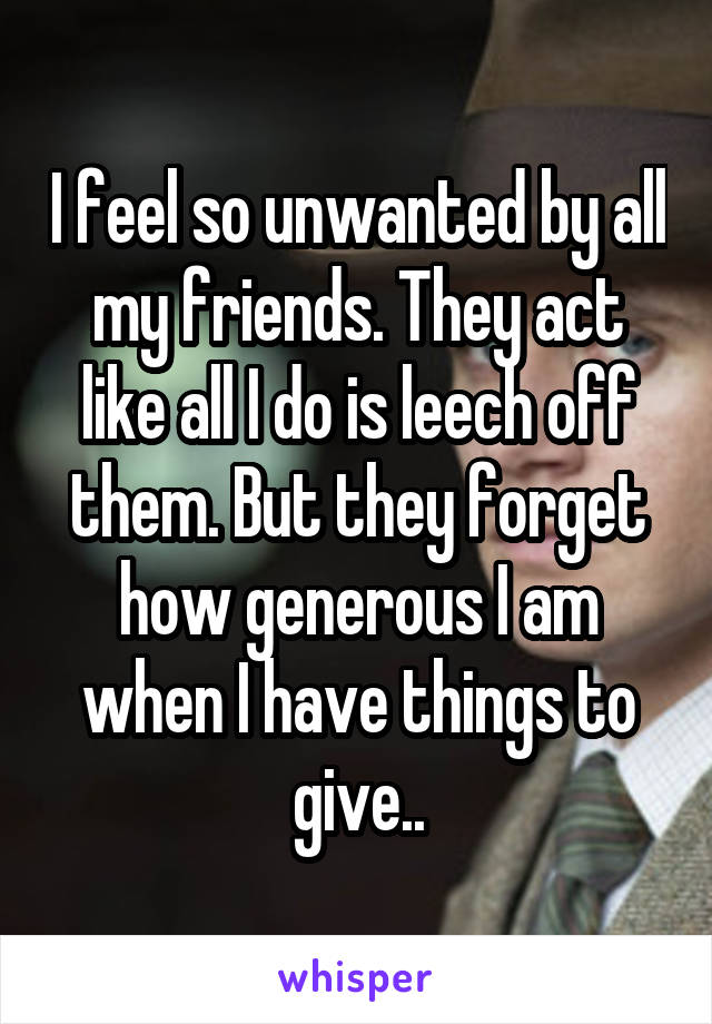 I feel so unwanted by all my friends. They act like all I do is leech off them. But they forget how generous I am when I have things to give..