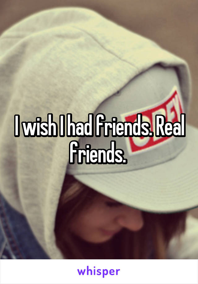 I wish I had friends. Real friends. 