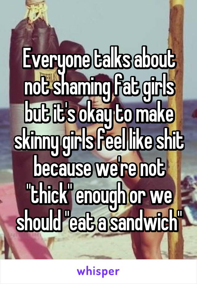 Everyone talks about not shaming fat girls but it's okay to make skinny girls feel like shit because we're not "thick" enough or we should "eat a sandwich"