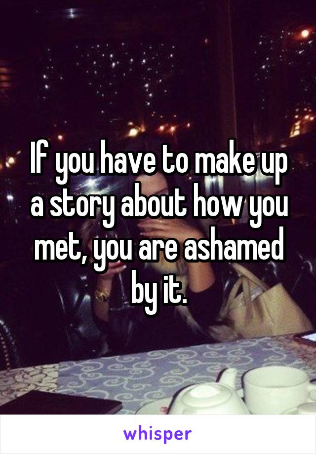 If you have to make up a story about how you met, you are ashamed by it.