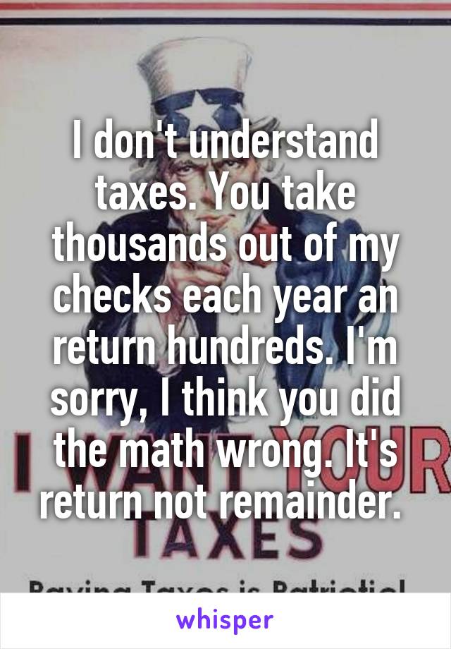 I don't understand taxes. You take thousands out of my checks each year an return hundreds. I'm sorry, I think you did the math wrong. It's return not remainder. 