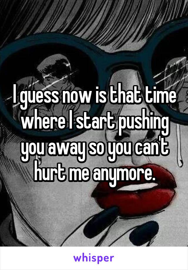 I guess now is that time where I start pushing you away so you can't hurt me anymore.