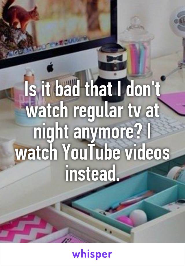 Is it bad that I don't watch regular tv at night anymore? I watch YouTube videos instead.