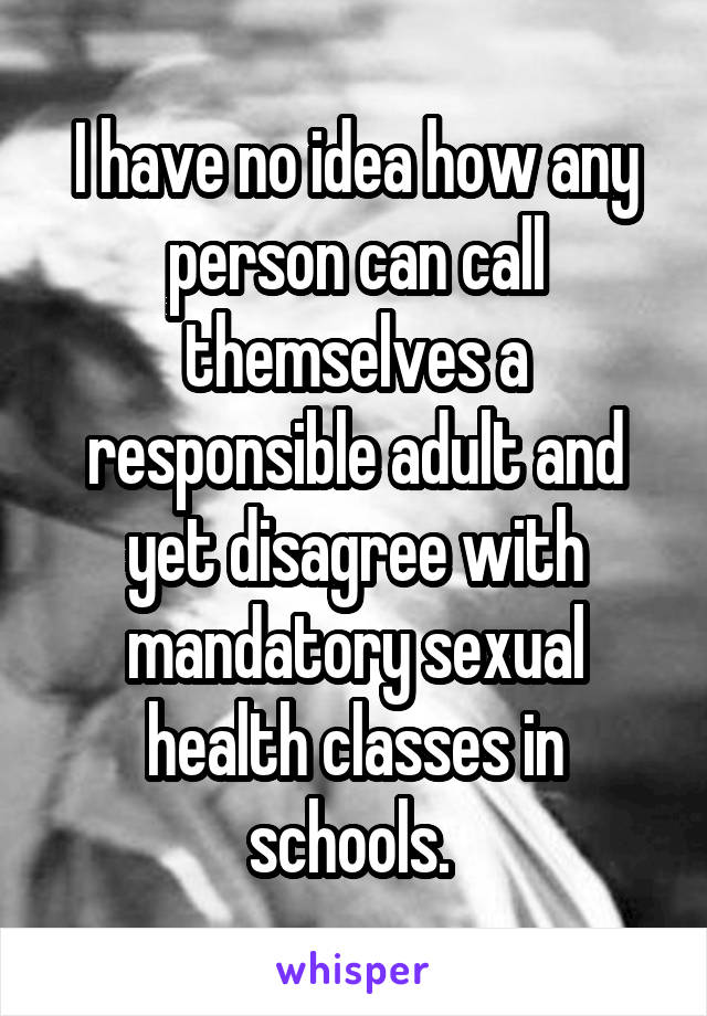 I have no idea how any person can call themselves a responsible adult and yet disagree with mandatory sexual health classes in schools. 