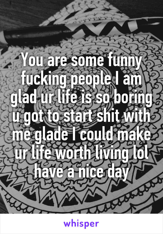You are some funny fucking people I am glad ur life is so boring u got to start shit with me glade I could make ur life worth living lol have a nice day