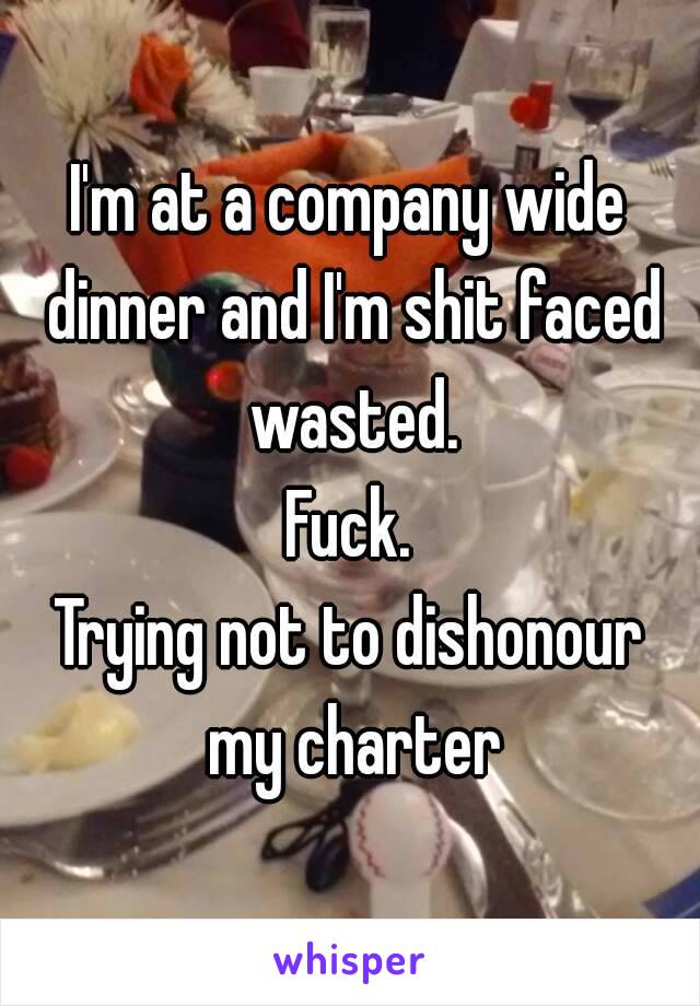 I'm at a company wide dinner and I'm shit faced wasted.
Fuck.
Trying not to dishonour my charter