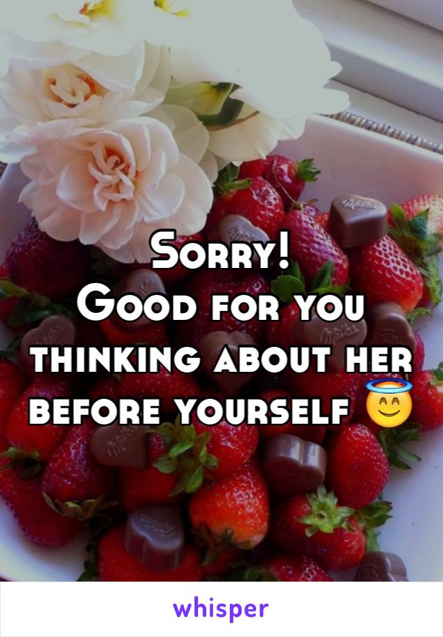 Sorry! 
Good for you thinking about her before yourself 😇