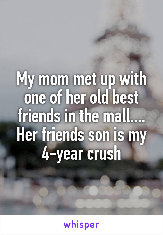 My mom met up with one of her old best friends in the mall.... Her friends son is my 4-year crush