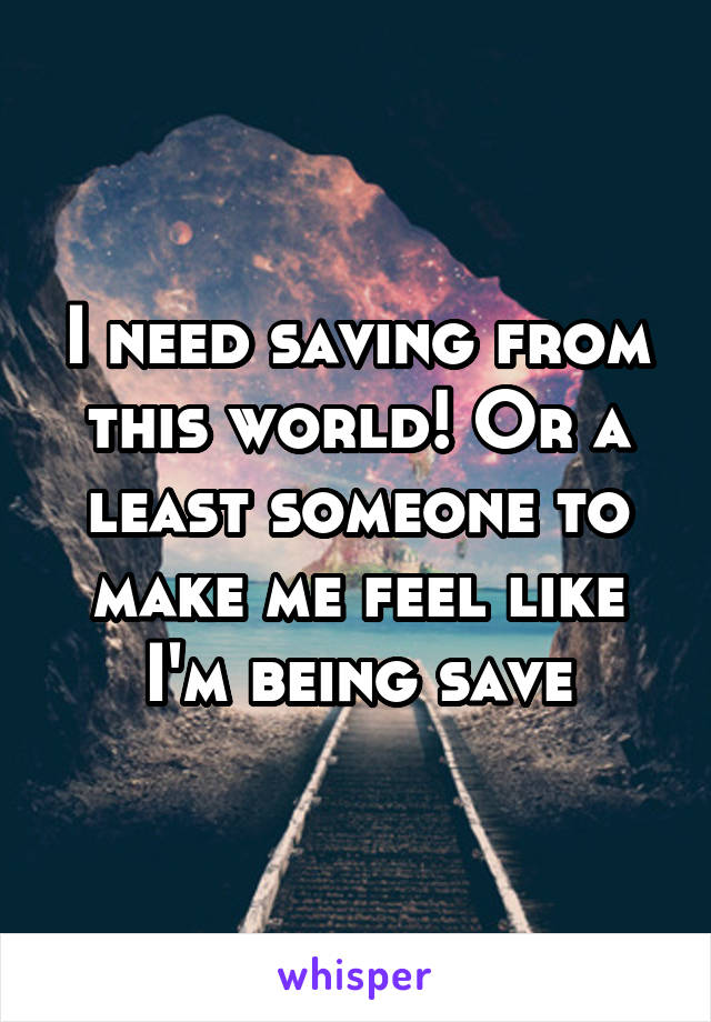 I need saving from this world! Or a least someone to make me feel like I'm being save