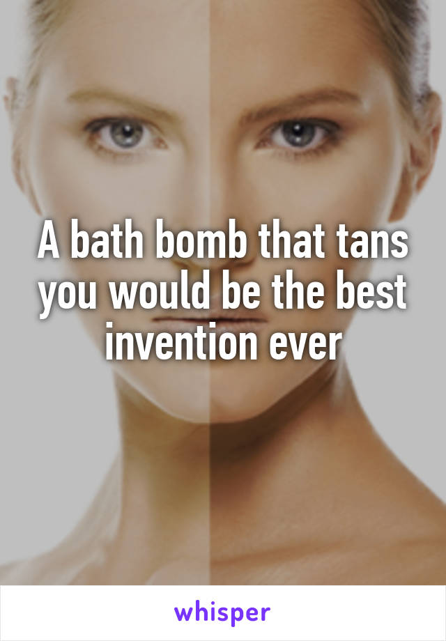 A bath bomb that tans you would be the best invention ever
